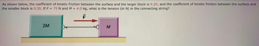 As shown below, the coefficient of kinetic friction between the surface and the larger block is 0.20, and the coefficient of kinetic friction between the surface and
the smaller block is 0.30. If F = 75 N and M = 4.0 kg, what is the tension (in N) in the connecting string?
2M
