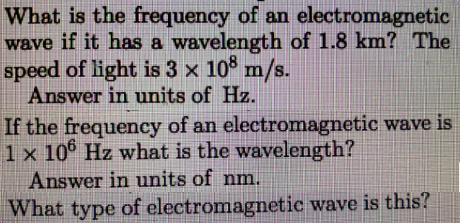 What is the frequency of an electromagnetic
wave if it has a wavelength of 1.8 km? The
speed of light is 3 x 10° m/s.
Answer in units of Hz.
If the frequency of an electromagnetic wave is
1 x 10° Hz what is the wavelength?
Answer in units of nm.
What type of electromagnetic wave is this?
