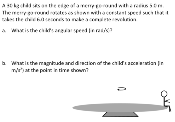 A 30 kg child sits on the edge of a merry-go-round with a radius 5.0 m.
The merry-go-round rotates as shown with a constant speed such that it
takes the child 6.0 seconds to make a complete revolution.
What is the child's angular speed (in rad/s)?
b. What is the magnitude and direction of the child's acceleration (in
m/s?) at the point in time shown?
