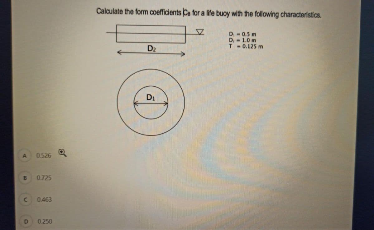 Calculate the form coefficients Ca for a life buoy with the following characterístics.
D, = 0.5 m
D. 1.0 m
T 0.125 m
%3D
D2
D1
0.526
0.725
0.463
D
0.250
