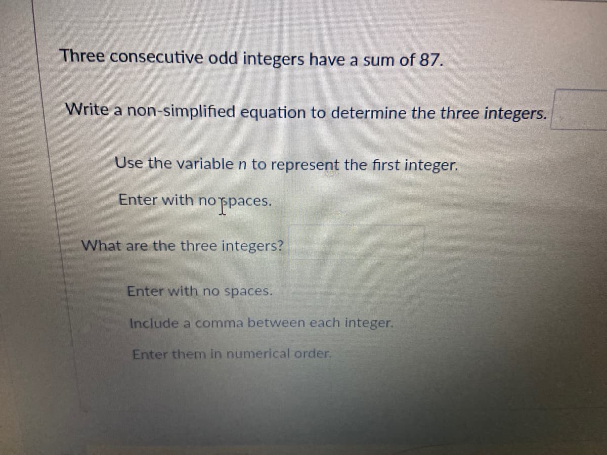 Three consecutive odd integers have a sum of 87.
Write a non-simplified equation to determine the three integers.
Use the variable n to represent the first integer.
Enter with no
Fpaces.
What are the three integers?
Enter with no spaces.
Include a comma between each integer.
Enter themn in numerical order.
