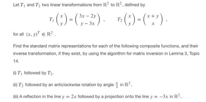 Let T and T2 two linear transformations from R? to R², defined by
7(;) - ) ()-()
3x - 2y
(;) (}
x+ y
T1
T2
y - 3x
for all (x, y)" e R?.
Find the standard matrix representations for each of the following composite functions, and their
inverse transformation, if they exist, by using the algorithm for matrix inversion in Lemma 3, Topic
14.
)T followed by T2.
(i) T2 followed by an anticlockwise rotation by angle 5 in R?.
(ii) A reflection in the line y = 2x followed by a projection onto the line y = -3x in R2.
