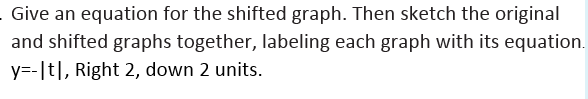 Give an equation for the shifted graph. Then sketch the original
and shifted graphs together, labeling each graph with its equation.
y=-[t|, Right 2, down 2 units.
