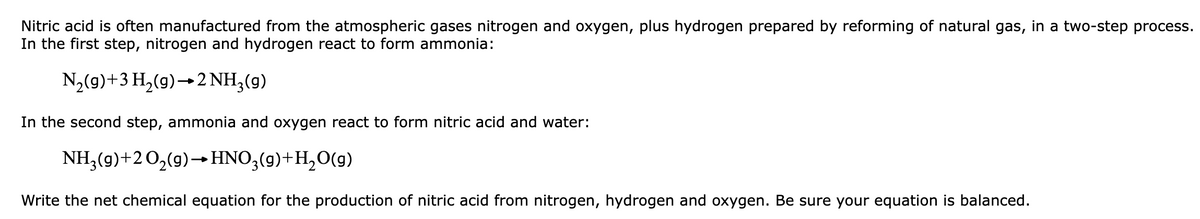 Nitric acid is often manufactured from the atmospheric gases nitrogen and oxygen, plus hydrogen prepared by reforming of natural gas, in a two-step process.
In the first step, nitrogen and hydrogen react to form ammonia:
N2(9)+3 H,(9)→2NH;(g)
In the second step, ammonia and oxygen react to form nitric acid and water:
NH3(9)+2O,(9)→HNO,(9)+H,O(9)
Write the net chemical equation for the production of nitric acid from nitrogen, hydrogen and oxygen. Be sure your equation is balanced.

