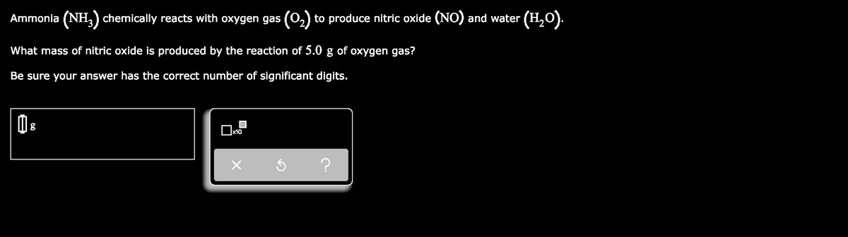 Ammonia (NH,) chemically reacts with oxygen gas (0,) to produce nitric oxide (NO) and water (H,O).
What mass of nitric oxide is produced by the reaction of 5.0 g of oxygen gas?
Be sure your answer has the correct number of significant digits.
