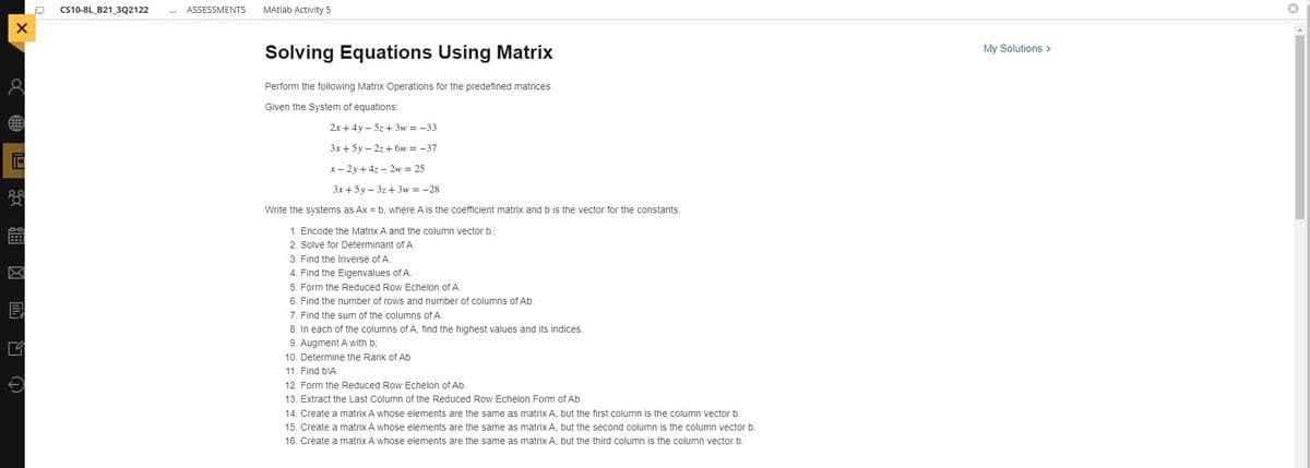 CS10-8L_B21_3Q2122
ASSESSMENTS
MAtlab Activity 5
My Solutions >
Solving Equations Using Matrix
Perform the following Matrix Operations for the predefined matrices.
Given the System of equations:
2x + 4y – 5z+ 3w = -33
3x + 5y – 2z + 6w = -37
x- 2y + 4z - 2w = 25
3x+5y – 3z+ 3w = -28
Write the systems as Ax = b, where A is the coefficient matrix and b is the vector for the constants.
1. Encode the Matrix A and the column vector b
2. Solve for Determinant ofA.
3. Find the Inverse of A.
4. Find the Eigenvalues of A.
5. Form the Reduced Row Echelon of A.
6. Find the number of rows and number of columns of Ab.
7. Find the sum of the columns of A.
8. In each of the columns of A, find the highest values and its indices.
9. Augment A with b;
10. Determine the Rank of Ab
11. Find bVA
12. Form the Reduced Row Echelon of Ab.
13. Extract the Last Column of the Reduced Row Echelon Form of Ab.
14. Create a matrix A whose elements are the same as matrix A, but the first column is the column vector b.
15. Create a matrix A whose elements are the same as matrix A, but the second column is the column vector b.
16. Create a matrix A whose elements are the same as matrix A, but the third column is the column vector b.
O R 冈 B
