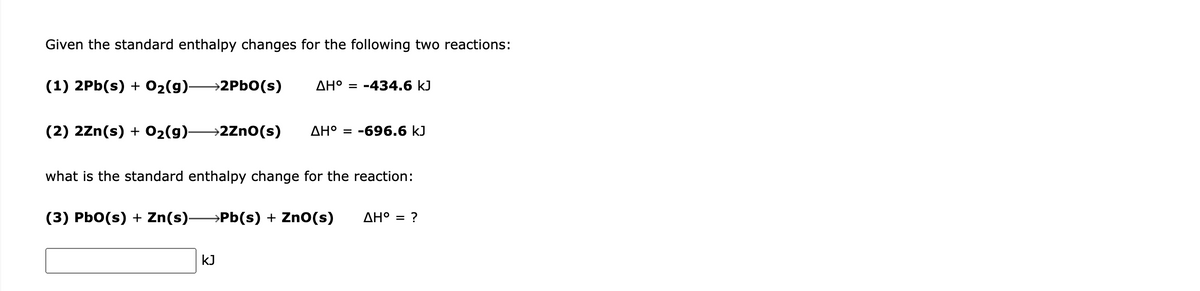 Given the standard enthalpy changes for the following two reactions:
(1) 2Pb(s) + 02(9)-
→2PBO(s)
AH° = -434.6 kJ
(2) 2Zn(s) + 02(9)-
→2Zno(s)
AH° = -696.6 kJ
what is the standard enthalpy change for the reaction:
(3) PbO(s) + Zn(s)→Pb(s) + ZnO(s)
AH° = ?
kJ

