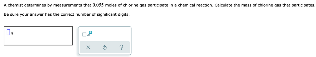 A chemist determines by measurements that 0.055 moles of chlorine gas participate in a chemical reaction. Calculate the mass of chlorine gas that participates.
Be sure your answer has the correct number of significant digits.
