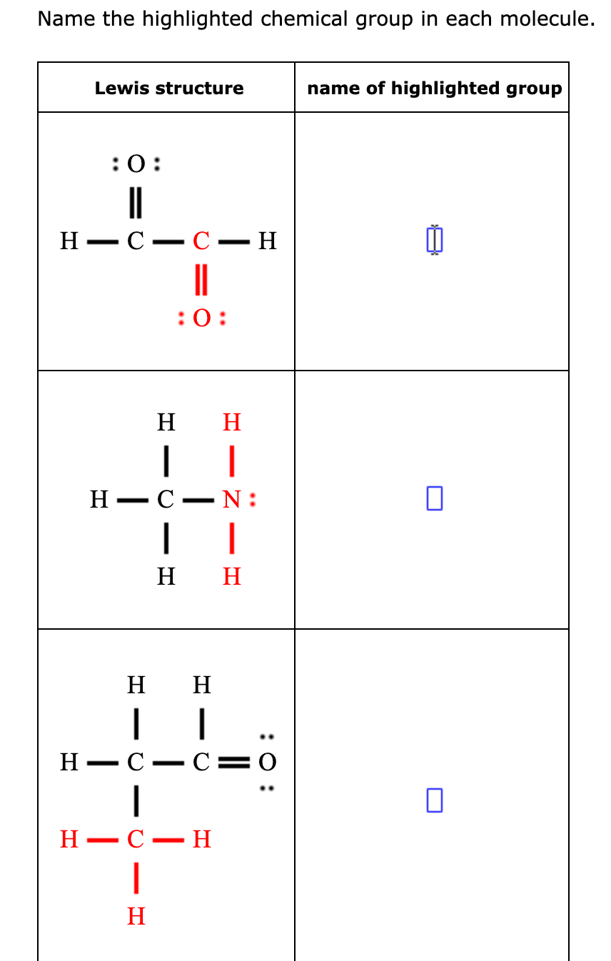 Name the highlighted chemical group in each molecule.
Lewis structure
name of highlighted group
:0:
H
С — С — Н
||
:0:
H
H
Н — С
N :
|
н н
H
H
H
C=0
-
H
- С — Н
H
:0 :
