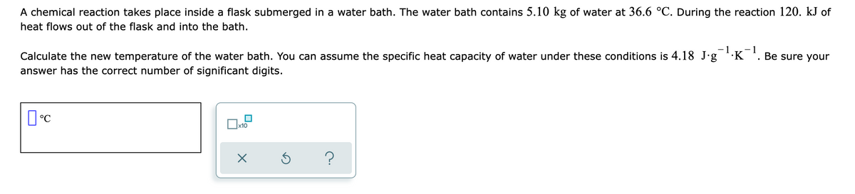 A chemical reaction takes place inside a flask submerged in a water bath. The water bath contains 5.10 kg of water at 36.6 °C. During the reaction 120. kJ of
heat flows out of the flask and into the bath.
- 1
- 1
Calculate the new temperature of the water bath. You can assume the specific heat capacity of water under these conditions is 4.18 J-g K . Be sure your
answer has the correct number of significant digits.
