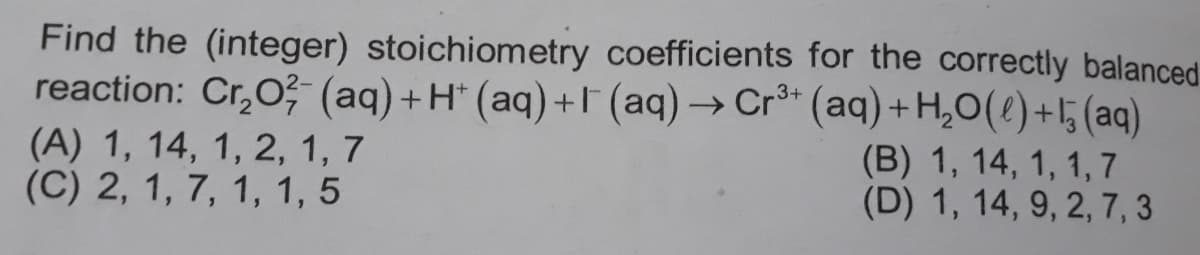Find the (integer) stoichiometry coefficients for the correctly balanced
reaction: Cr,O; (aq)+H (aq)+F (aq)→ Cr* (aq) + H,O(e)+l5 (aq)
.3+
(A) 1, 14, 1, 2, 1, 7
(C) 2, 1, 7, 1, 1, 5
(B) 1, 14, 1, 1,7
(D) 1, 14, 9, 2, 7, 3
