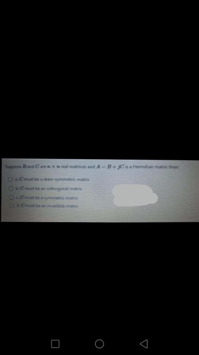 Suppose Band Care n Xn real matrices and A-B+jC is a Hermitian matrix then:
64 must be a skew-symmetric matrix
440must be an orthogonal matrix
Oc Cmust be a symmetric matrix
O4Cmust be an invertible matrix
O O
