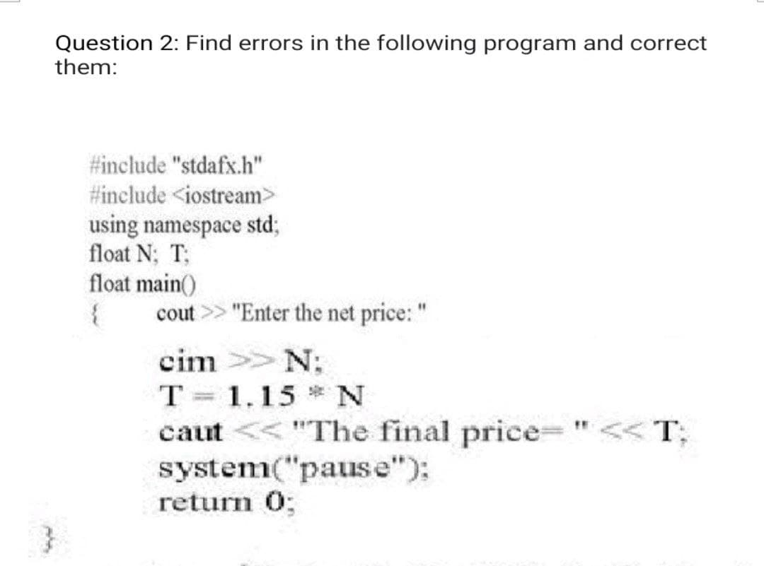 Question 2: Find errors in the following program and correct
them:
#include "stdafx.h"
#include <iostream>
using namespace std;
float N; T:
float main()
{
cout
"Enter the net price: "
cim
>> N:
5
T 1.15 N
caut << "The final price= " << T;
system("pause");
return 0;