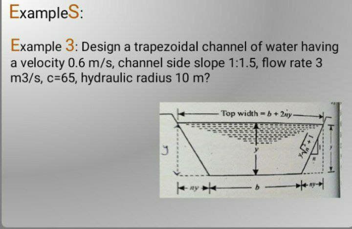 Examples:
Example 3: Design a trapezoidal channel of water having
a velocity 0.6 m/s, channel side slope 1:1.5, flow rate 3
m3/s, c=65, hydraulic radius 10 m?
- Top width=b+2ny.
1+"M
ny