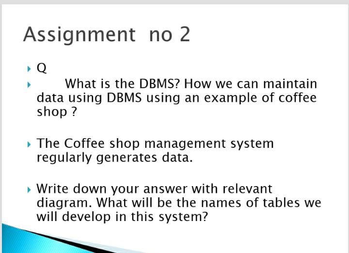 Assignment no 2
Q
What is the DBMS? How we can maintain
data using DBMS using an example of coffee
shop ?
» The Coffee shop management system
regularly generates data.
» Write down your answer with relevant
diagram. What will be the names of tables we
will develop in this system?
