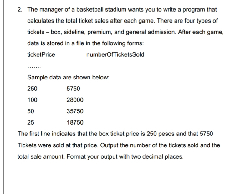 2. The manager of a basketball stadium wants you to write a program that
calculates the total ticket sales after each game. There are four types of
tickets – box, sideline, premium, and general admission. After each game,
data is stored in a file in the following forms:
ticketPrice
numberOfTicketsSold
Sample data are shown below:
250
5750
100
28000
50
35750
25
18750
The first line indicates that the box ticket price is 250 pesos and that 5750
Tickets were sold at that price. Output the number of the tickets sold and the
total sale amount. Format your output with two decimal places.
