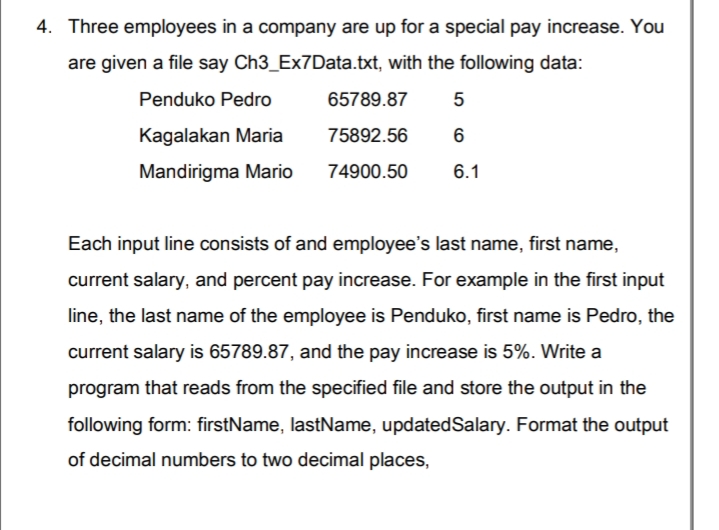 4. Three employees in a company are up for a special pay increase. You
are given a file say Ch3_Ex7Data.txt, with the following data:
Penduko Pedro
65789.87
Kagalakan Maria
75892.56
Mandirigma Mario
74900.50
6.1
Each input line consists of and employee's last name, first name,
current salary, and percent pay increase. For example in the first input
line, the last name of the employee is Penduko, first name is Pedro, the
current salary is 65789.87, and the pay increase is 5%. Write a
program that reads from the specified file and store the output in the
following form: firstName, lastName, updatedSalary. Format the output
of decimal numbers to two decimal places,
