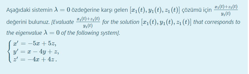 z1(t)+z1(t)
Aşağıdaki sistemin A = 0 özdeğerine karşı gelen [x1(t), Y1(t), 21 (t)] Çözümü için
Y1(t)
z1(t)+z1(t)
değerini bulunuz. [Evaluate
for the solution [x1(t), Y1(t), z1 (t)] that corresponds to
Yı(t)
the eigenvalue A = 0 of the following system].
x' = -5x + 5z,
y' = x – 4y + %,
z' = -4x + 4z.
