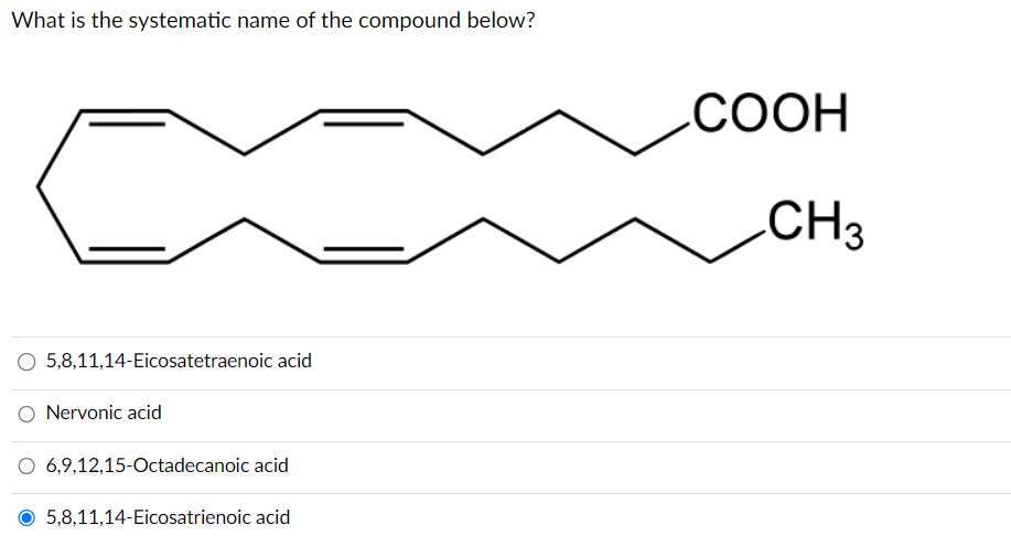 What is the systematic name of the compound below?
O 5,8,11,14-Eicosatetraenoic acid
Nervonic acid
6,9,12,15-Octadecanoic acid
5,8,11,14-Eicosatrienoic acid
COOH
CH3