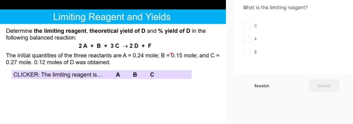 What is the limiting reagent?
Limiting Reagent and Yields
Determine the limiting reagent, theoretical yield of D and % yield of D in the
following balanced reaction:
2 A + B + 3 C → 2 D + F
The initial quantities of the three reactants are A = 0.24 mole; B =°0.15 mole; and C =
0.27 mole. 0.12 moles of D was obtained.
CLICKER: The limiting reagent is...
A
B
Rewatch
Submit
