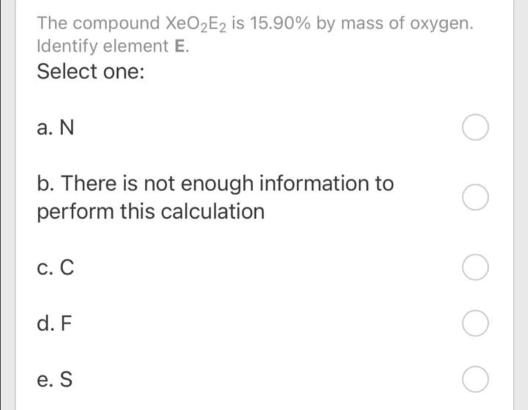 The compound XEO2E2 is 15.90% by mass of oxygen.
Identify element E.
Select one:
а. N
b. There is not enough information to
perform this calculation
С. С
d. F
е. S
