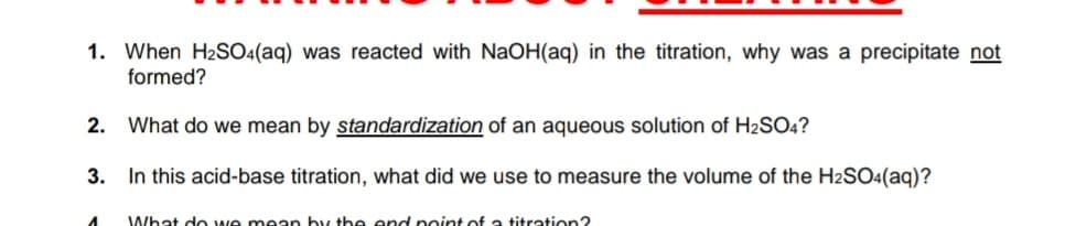 1. When H2SO4(aq) was reacted with NaOH(aq) in the titration, why was a precipitate not
formed?
2.
What do we mean by standardization of an aqueous solution of H2SO4?
3.
In this acid-base titration, what did we use to measure the volume of the H2SO4(aq)?
What do we mean by the end point of a titration?
