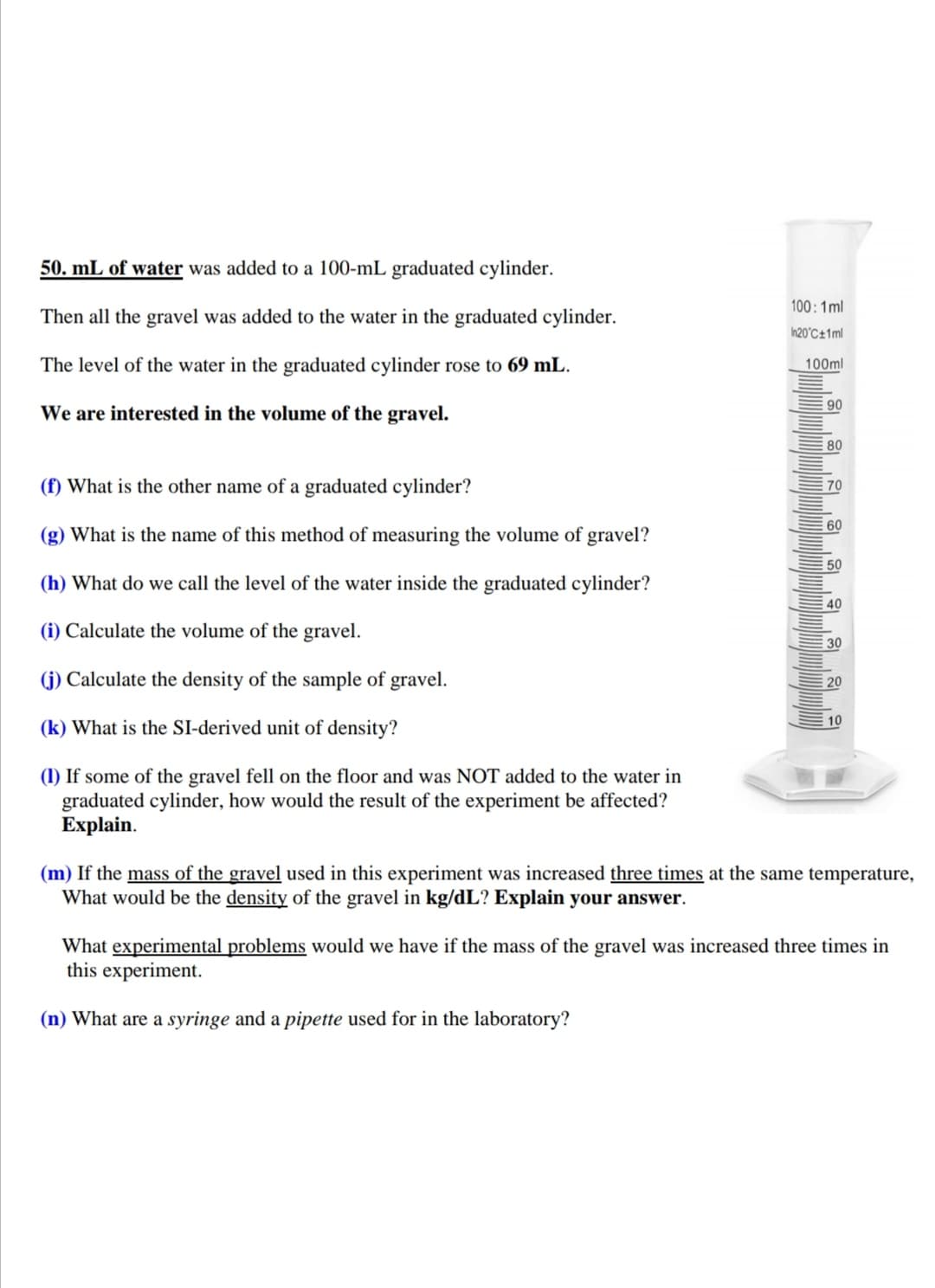 50. mL of water was added to a 100-mL graduated cylinder.
100:1ml
Then all the gravel was added to the water in the graduated cylinder.
h20°C±1ml
The level of the water in the graduated cylinder rose to 69 mL.
100ml
90
We are interested in the volume of the gravel.
80
(f) What is the other name of a graduated cylinder?
E 70
E 60
(g) What is the name of this method of measuring the volume of gravel?
50
(h) What do we call the level of the water inside the graduated cylinder?
E 40
(i) Calculate the volume of the gravel.
30
(j) Calculate the density of the sample of gravel.
20
10
(k) What is the SI-derived unit of density?
(1) If some of the gravel fell on the floor and was NOT added to the water in
graduated cylinder, how would the result of the experiment be affected?
Explain.
(m) If the mass of the gravel used in this experiment was increased three times at the same temperature,
What would be the density of the gravel in kg/dL? Explain your answer.
What experimental problems would we have if the mass of the gravel was increased three times in
this experiment.
(n) What are a syringe and a pipette used for in the laboratory?
