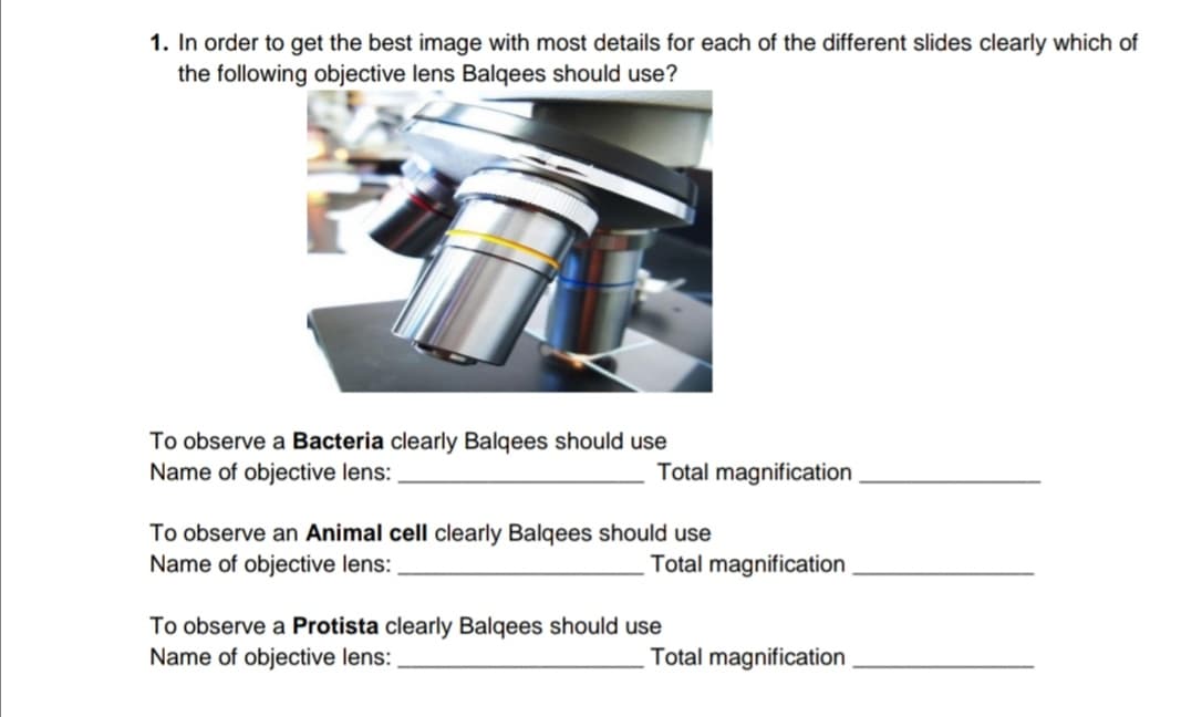 1. In order to get the best image with most details for each of the different slides clearly which o
the following objective lens Balqees should use?
To observe a Bacteria clearly Balqees should use
Name of objective lens:
Total magnification
To observe an Animal cell clearly Balqees should use
Name of objective lens:
Total magnification
To observe a Protista clearly Balqees should use
Name of objective lens:
Total magnification
