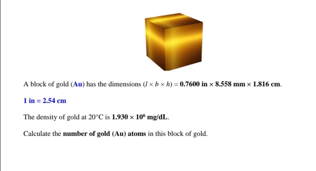 A block of gold (Au) has the dimensions (I × b × h) = 0.7600 in × 8.558 mm x 1.816 cm.
1 in = 2.54 cm
The density of gold at 20°C is 1.930 × 10° mg/dL.
Calculate the number of gold (Au) atoms in this block of gold.
