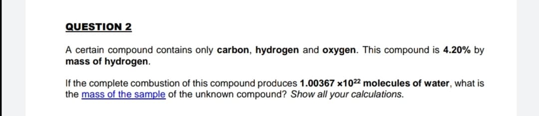 QUESTION 2
A certain compound contains only carbon, hydrogen and oxygen. This compound is 4.20% by
mass of hydrogen.
If the complete combustion of this compound produces 1.00367 x1022 molecules of water, what is
the mass of the sample of the unknown compound? Show all your calculations.

