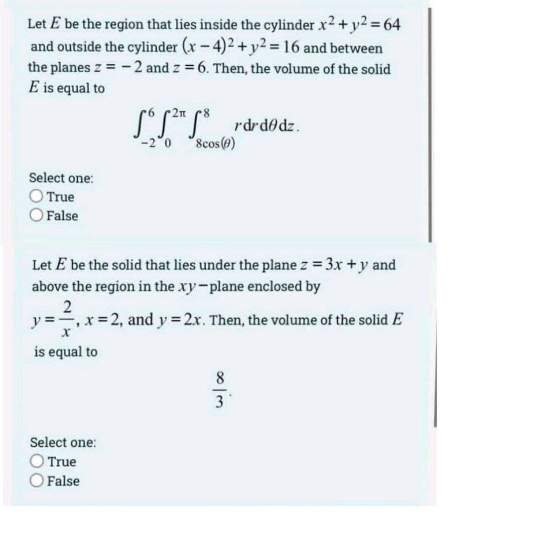 Let E be the region that lies inside the cylinder x2 + y2 = 64
and outside the cylinder (x-4)2+ y2 = 16 and between
the planes z = -2 and z = 6. Then, the volume of the solid
E is equal to
S°S**S* rdrd@dz.
8cos (@)
-2 0
Select one:
True
O False
Let E be the solid that lies under the plane z = 3x +y and
above the region in the xy-plane enclosed by
2
y ==, x=2, and y = 2x. Then, the volume of the solid E
is equal to
Select one:
True
O False
