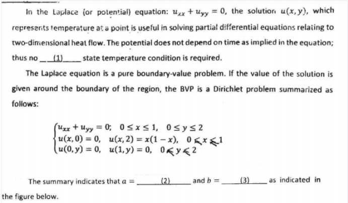 In the Laplace (or potential) equation: ux + uyy = 0, the solutior u(x,y), which
represerits temperature at a point is useful in solving partial differential equations relating to
two-dimensional heat flow. The potential does not depend on time as implied in the equation;
thus no (1).
state temperature condition is required.
The Laplace equation is a pure boundary-value problem. If the value of the solution is
given around the boundary of the region, the BVP is a Dirichlet problem summarized as
follows:
(Uzx + Uyy = 0; 0<x<1, 0s ys2
u(x,0) = 0, u(x, 2) = x(1 – x), 0 gx1
(u(0, y) = 0, u(1, y) = 0, 0Ky< 2
%3D
The summary indicates that a =
(2)
and b
(3)
as indicated in
the figure below.
