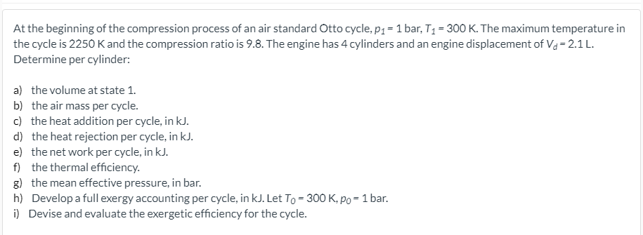At the beginning of the compression process of an air standard Otto cycle, p1 = 1 bar, T1 = 300 K. The maximum temperature in
the cycle is 2250 K and the compression ratio is 9.8. The engine has 4 cylinders and an engine displacement of Va=2.1 L.
Determine per cylinder:
a) the volume at state 1.
b) the air mass per cycle.
c) the heat addition per cycle, in kJ.
d) the heat rejection per cycle, in kJ.
e) the net work per cycle, in kJ.
f) the thermal efficiency.
g) the mean effective pressure, in bar.
h) Develop a full exergy accounting per cycle, in kJ. Let To = 300 K, po = 1 bar.
i) Devise and evaluate the exergetic efficiency for the cycle.
