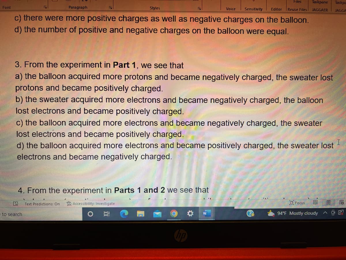 Font
Paragraph
Styles
Voice Sensitivity
c) there were more positive charges as well as negative charges on the balloon.
d) the number of positive and negative charges on the balloon were equal.
3. From the experiment in Part 1, we see that
a) the balloon acquired more protons and became negatively charged, the sweater lost
protons and became positively charged.
b) the sweater acquired more electrons and became negatively charged, the balloon
lost electrons and became positively charged.
c) the balloon acquired more electrons and became negatively charged, the sweater
lost electrons and became positively charged.
I
d) the balloon acquired more electrons and became positively charged, the sweater lost
electrons and became negatively charged.
4. From the experiment in Parts 1 and 2 we see that
KX Text Predictions: On
Accessibility: Investigate
E
Files Taskpane
Taskpa
Editor Reuse Files JAGGAER JAGGA
to search
O
(?)
89
94°F Mostly cloudy
Focus
E