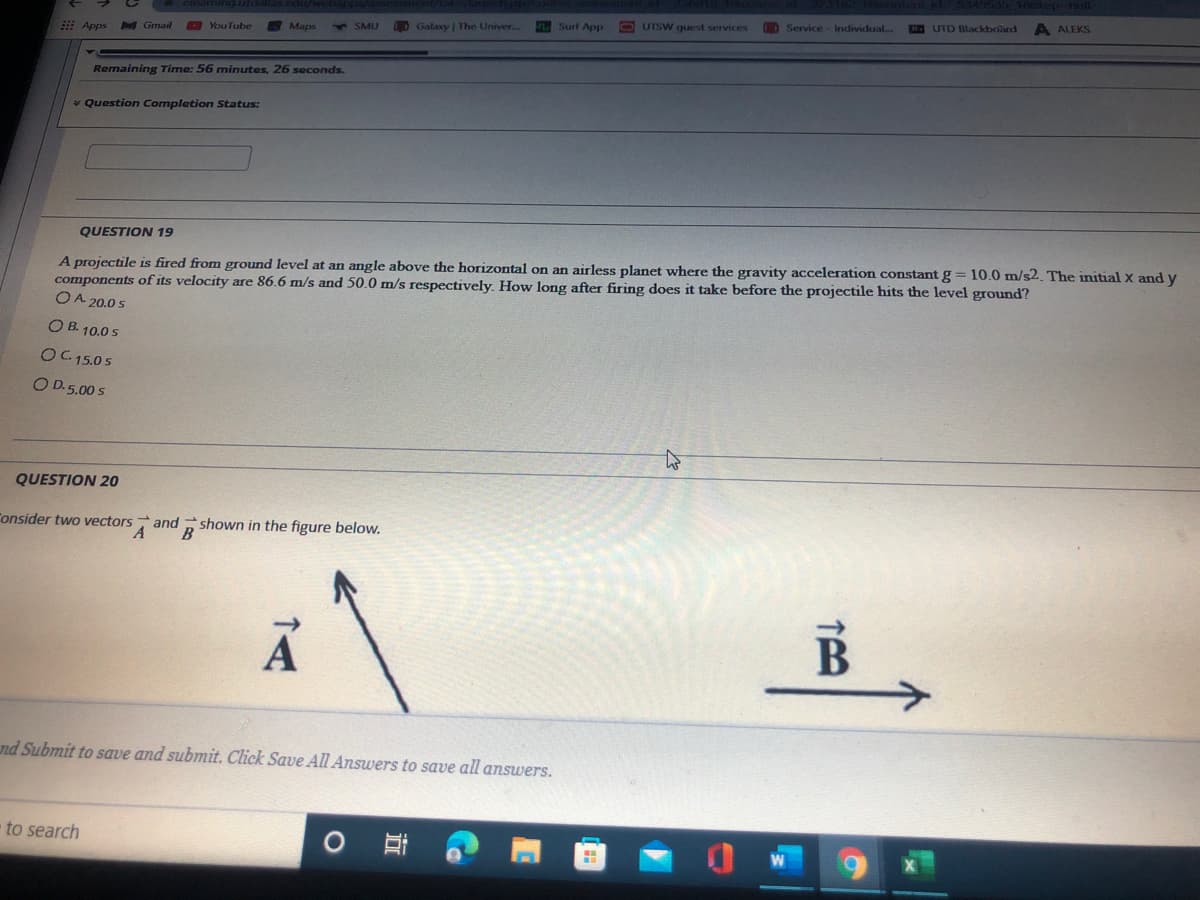 tep ull
CDService- Individual..
UTD Blackboard
A ALEKS
DGalaxy | The Univer...
Surf App
13 UTSW guest services
: Apps
Gmail
YouTube
Maps
4SMU
Remaining Time: 56 minutes, 26 seconds.
* Question Completion Status:
QUESTION 19
A projectile is fired from ground level at an angle above the horizontal on an airless planet where the gravity acceleration constant g = 10.0 m/s2. The initial x and y
components of its velocity are 86.6 m/s and 50.0 m/s respectively. How long after firing does it take before the projectile hits the level ground?
OA 20.0 s
O B. 10.0 s
OC 15.0 s
O D.5.00 s
QUESTION 20
Consider two vectors and shown in the figure below.
B
nd Submit to save and submit. Click Save All Answers to save all answers.
to search
