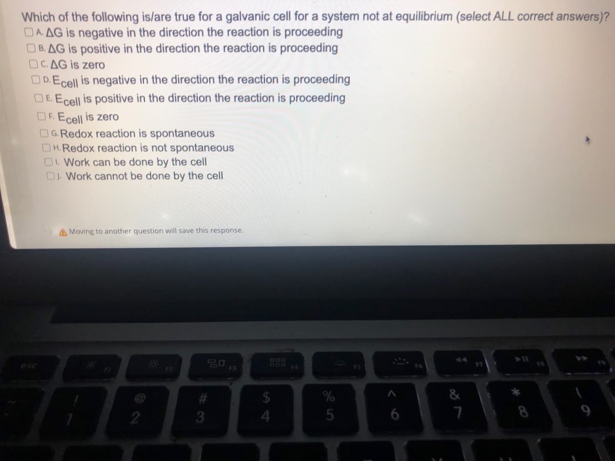 Which of the following is/are true for a galvanic cell for a system not at equilibrium (select ALL correct answers)?
DA. AG is negative in the direction the reaction is proceeding
B. AG is positive in the direction the reaction is proceeding
OC.AG is zero
OD.Ecell is negative in the direction the reaction is proceeding
DE. Ecell is positive in the direction the reaction is proceeding
OF. Ecell is zero
G.Redox reaction is spontaneous
OH.Redox reaction is not spontaneous
OI. Work can be done by the cell
OJ. Work cannot be done by the cell
A Moving to another question will save this response.
20
FI
F2
2
#3
F3
DOD
$
5
F5
A
6
7
* 00
8