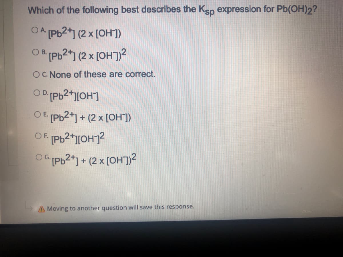 Which of the following best describes the Ksp expression for Pb(OH)2?
OA Pb2*1 (2 x [OH])
OB [Pb2*1 (2 x [OHJ)2
OC. None of these are correct.
O E Pb2+] + (2 x [OH])
O GPb2*1 + (2 × [OH])2
A Moving to another question will save this response.
