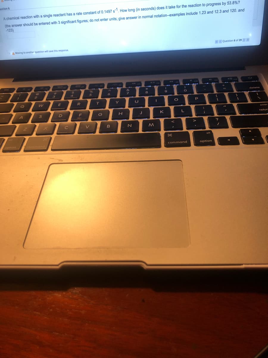 estlon 6
(the answer should be entered with 3 significant figures; do not enter units; give answer in normal notation-examples include 1.23 and 12.3 and 120. and
-123)
A chemical reaction with a single reactant has a rate constant of 0.1497 s1. How long (in seconds) does it take for the reaction to progress by 53.8%?
Question 6 of 29
AMoving to another question will save this response.
CIC
1
&
24
4.
%23
delete
2
6.
7.
1Q
R
T.
Y
P.
enter
A
DIF
H
K
retur
C
V
alt
alt
option
command
command
option
