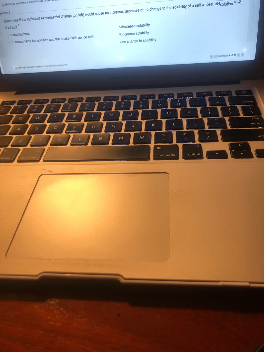 Moving to another question will save HS
nestion 3
Determine if the indicated experimental change (on left) would cause an increase, decrease or no change to the solubility of a salt whose AHsolution = -2
O kJ mol-1
A decrease solubility
v adding heat
Bincrease solubility
v surrounding the solution and the beaker with an ice bath
Cno change to solubility
K Question 3 of 29>>
AMoving to anotther question will save this response.
PIX
24
4.
&
1
2
6.
8
delete
Q
E
R
T
Y
P
A
S D F
G
K
L
enter
return
shi
alt
option command
command
option
