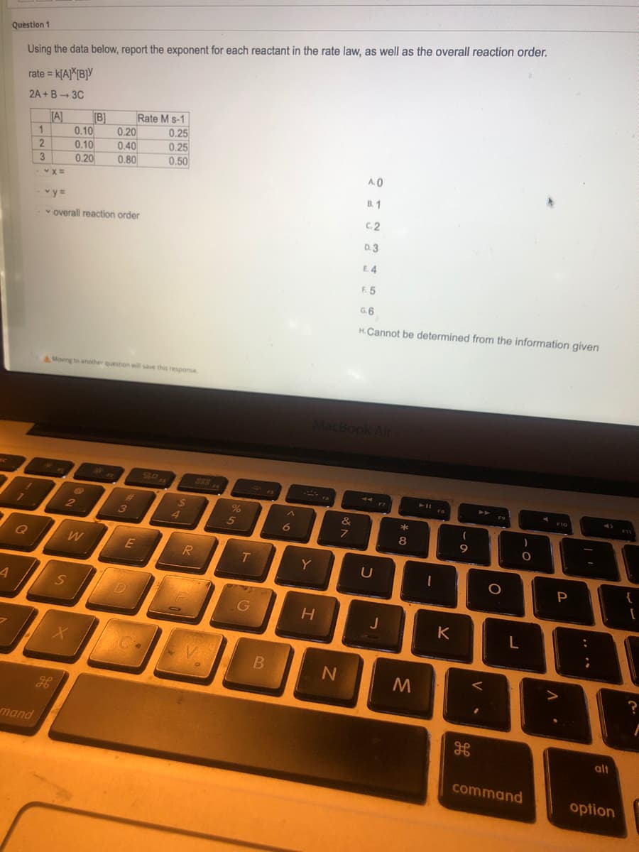 Question 1
Using the data below, report the exponent for each reactant in the rate law, as well as the overall reaction order.
rate = k[A}*{B]Y
2A + B- 3C
(A]
(B]
Rate M s-1
0.25
0.10
0.20
0.10
0.40
0.25
0.20
0.50
3
0.80
A.0
B. 1
v y=
C.2
v overall reaction order
D. 3
E. 4
F. 5
G.6
H.Cannot be determined from the information given
AMoving to another question will save this response.
MacB
828
F7
F10
2
3
4.
5
8
Q
E
T
Y
P
{
D
K
L
mand
alt
command
option
