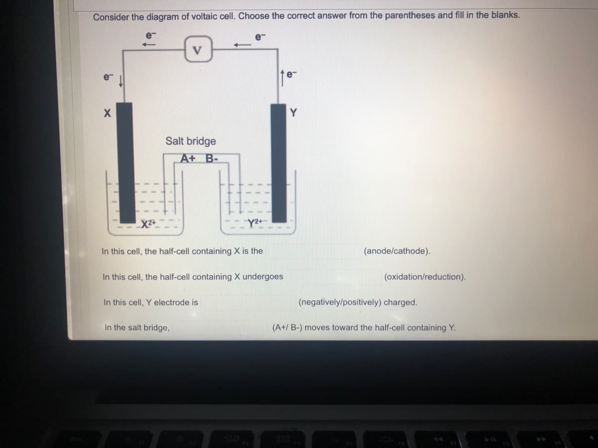 Consider the diagram of voltaic cell. Choose the correct answer from the parentheses and fill in the blanks.
V
e
X
Salt bridge
A+ B-
X2+
In this cell, the half-cell containing X is the
(anode/cathode).
In this cell, the half-cell containing X undergoes
(oxidation/reduction).
In this cell, Y electrode is
(negatively/positively) charged.
In the salt bridge,
(A+/ B-) moves toward the half-cell containing Y.
Y