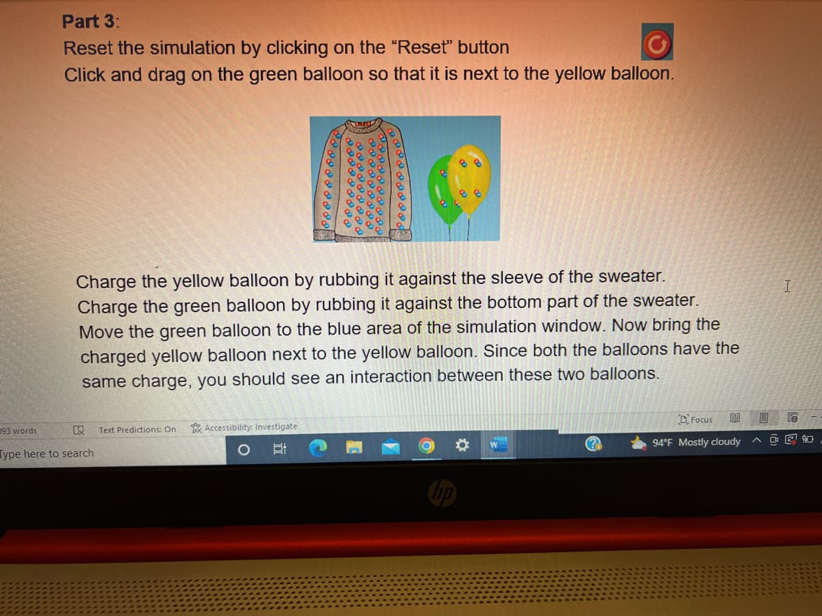 Part 3:
Reset the simulation by clicking on the "Reset" button
Click and drag on the green balloon so that it is next to the yellow balloon.
93 words
Charge the yellow balloon by rubbing it against the sleeve of the sweater.
Charge the green balloon by rubbing it against the bottom part of the sweater.
Move the green balloon to the blue area of the simulation window. Now bring the
charged yellow balloon next to the yellow balloon. Since both the balloons have the
same charge, you should see an interaction between these two balloons.
KX
Type here to search
Text Predictions: On
Accessibility: Investigate
W
(?)
Focus 00 18
94°F Mostly cloudy
I
OE