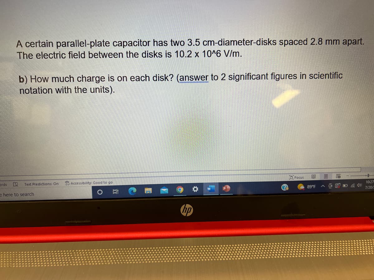 A certain parallel-plate capacitor has two 3.5 cm-diameter-disks spaced 2.8 mm apart.
The electric field between the disks is 10.2 x 10^6 V/m.
ords K
b) How much charge is on each disk? (answer to 2 significant figures in scientific
notation with the units).
Text Predictions: On
e here to search
Accessibility: Good to go
Si
W
Focus
80
89°F
E
e
10:27
7/20/