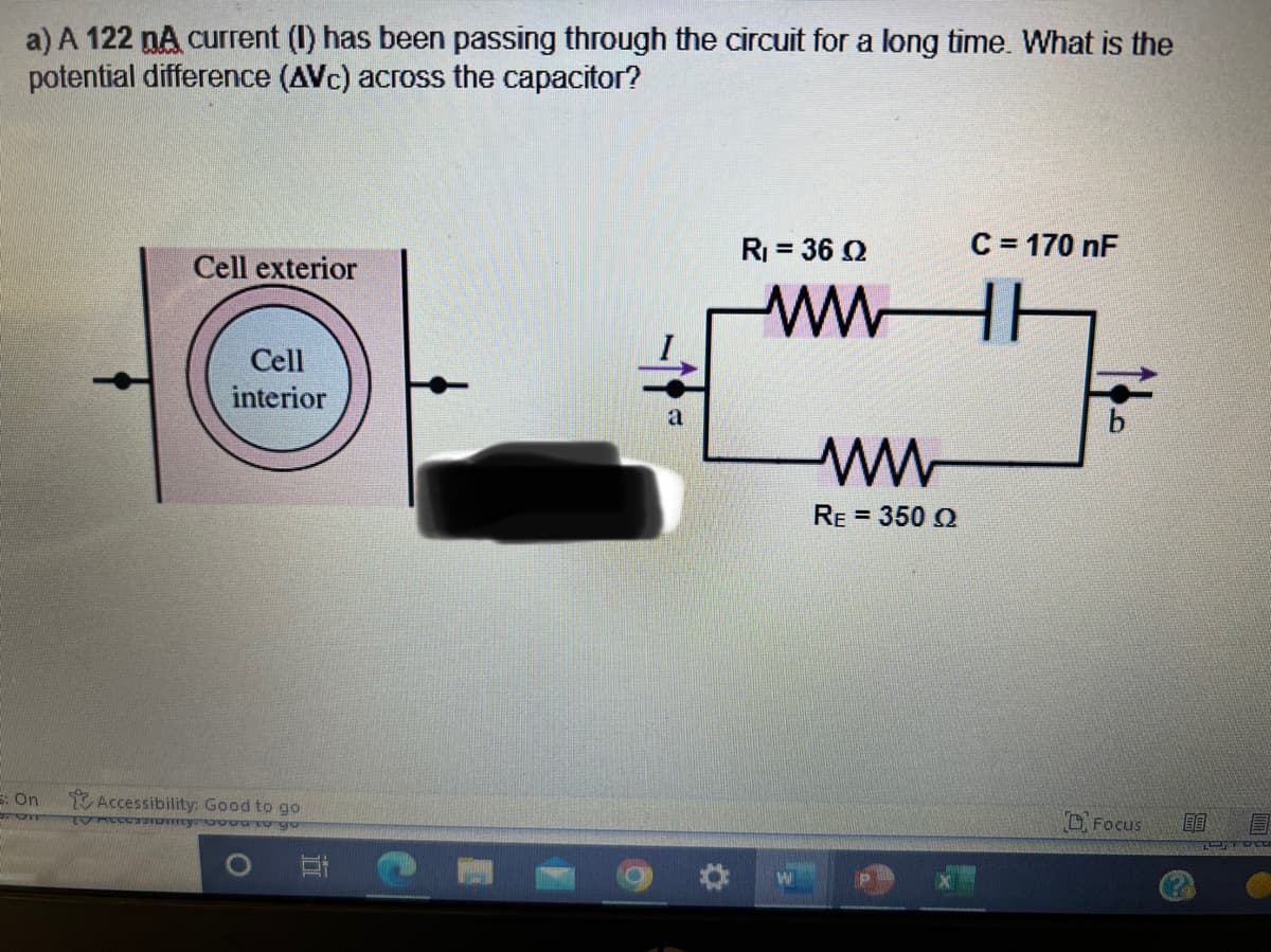 a) A 122 nA current (I) has been passing through the circuit for a long time. What is the
potential difference (AVC) across the capacitor?
6: On
Cell exterior
Cell
interior
Accessibility: Good to go
Ammy ood to go
a
R₁ = 36 02
ww
ww
RE = 350 02
C = 170 nF
Focus
80
FOCO