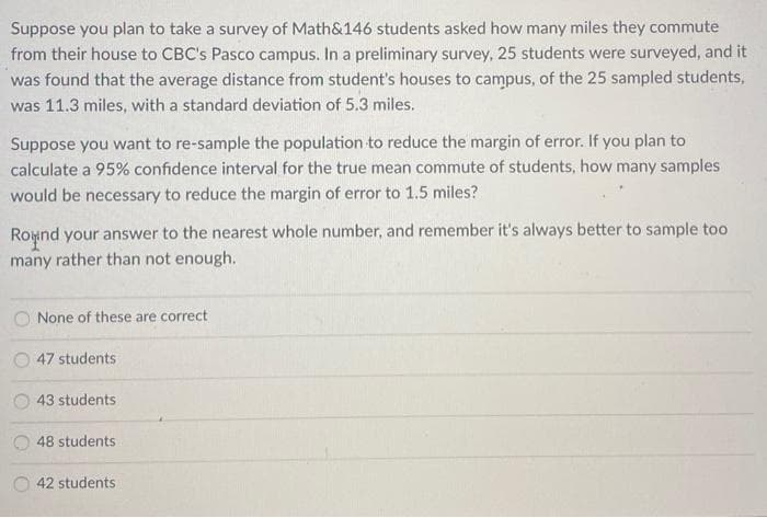 Suppose you plan to take a survey of Math&146 students asked how many miles they commute
from their house to CBC's Pasco campus. In a preliminary survey, 25 students were surveyed, and it
was found that the average distance from student's houses to campus, of the 25 sampled students,
was 11.3 miles, with a standard deviation of 5.3 miles.
Suppose you want to re-sample the population to reduce the margin of error. If you plan to
calculate a 95% confidence interval for the true mean commute of students, how many samples
would be necessary to reduce the margin of error to 1.5 miles?
Roynd your answer to the nearest whole number, and remember it's always better to sample too
many rather than not enough.
O None of these are correct
47 students
43 students
48 students
42 students
