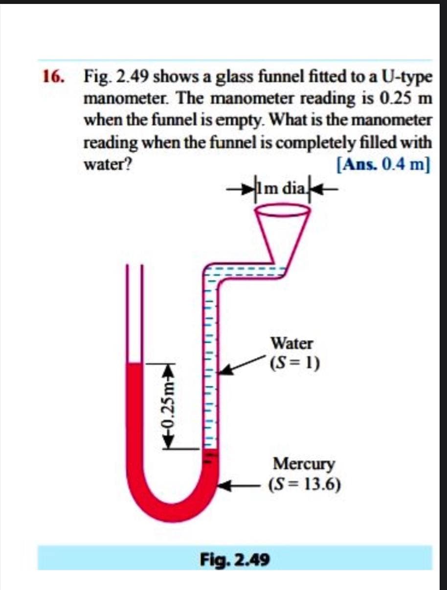 16. Fig. 2.49 shows a glass funnel fitted to a U-type
manometer. The manometer reading is 0.25 m
when the funnel is empty. What is the manometer
reading when the funnel is completely filled with
water?
[Ans. 0.4 m]
Im dia
Water
(S= 1)
Mercury
+ (S= 13.6)
Fig. 2.49
40.25m
