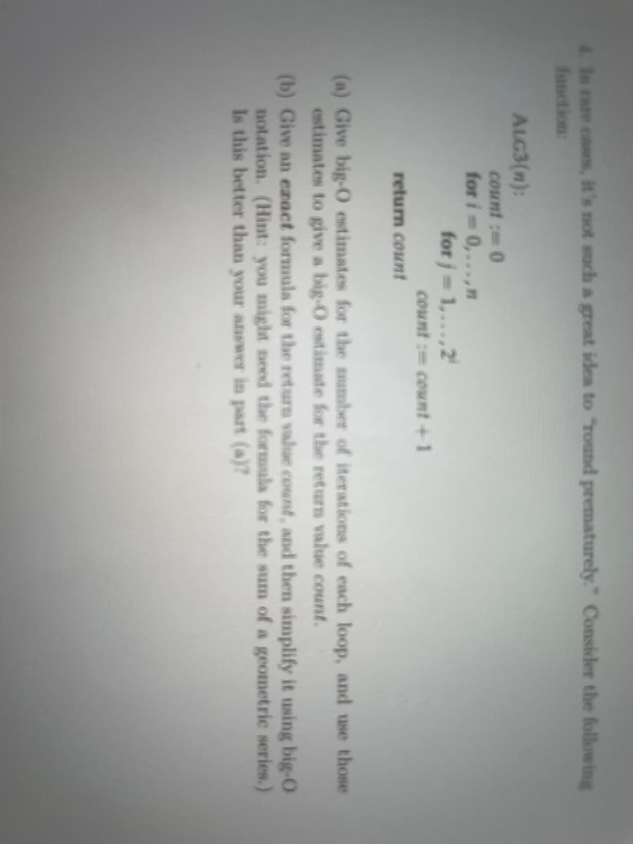 4 In rare cases, it's not such a great idea to "Tound prematurely." Consider the following
function:
ALG3(m):
count : 0
for i 0,...,n
for j= 1,...,2
count := count +1
%3D
return count
(a) Give big-O estimates for the mumber of iterations of each loop, and use those
estimates to give a big-O estimate for the return value count.
(b) Give an ezact formula for the return value count, and then simplify it using big-O
notation. (Hint: you might need the formula for the sum of a geometric series.)
Is this better than your answer in part (a)?
