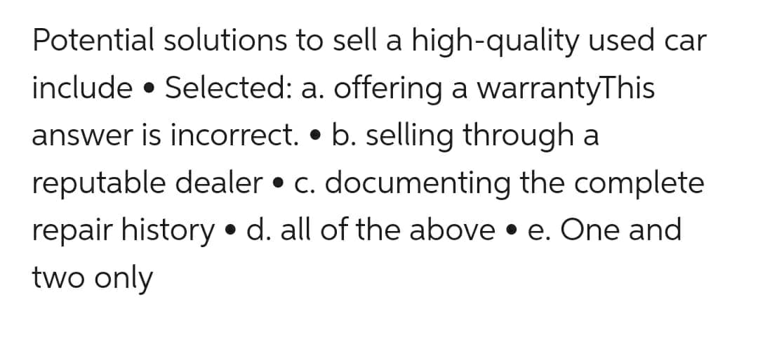 Potential solutions to sell a high-quality used car
include Selected: a. offering a warrantyThis
answer is incorrect. b. selling through a
reputable dealer • c. documenting the complete
repair history d. all of the above e. One and
two only