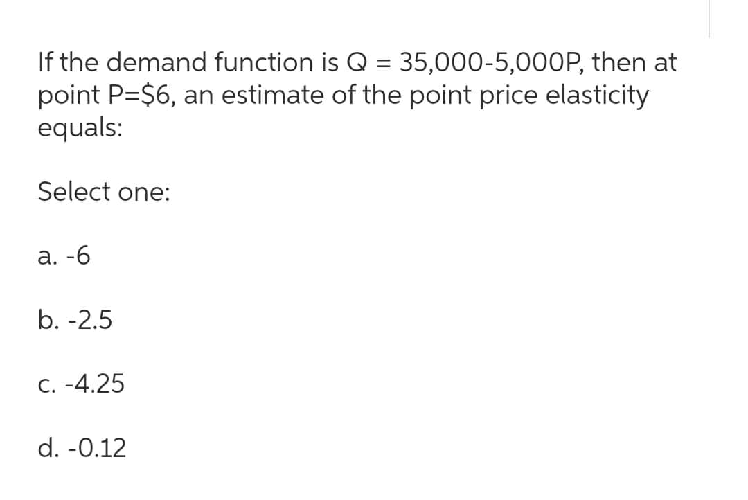 If the demand function is Q = 35,000-5,000P, then at
point P=$6, an estimate of the point price elasticity
equals:
Select one:
a. -6
b. -2.5
C. -4.25
d. -0.12