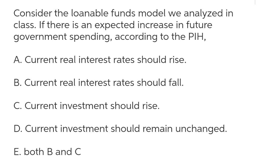 Consider the loanable funds model we analyzed in
class. If there is an expected increase in future
government spending, according to the PIH,
A. Current real interest rates should rise.
B. Current real interest rates should fall.
C. Current investment should rise.
D. Current investment should remain unchanged.
E. both B and C